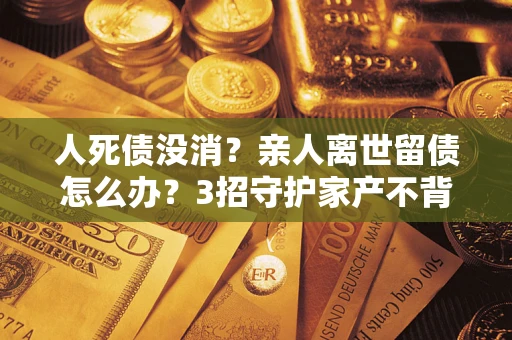 北京人死债没消？亲人离世留债怎么办？3招守护家产不背锅