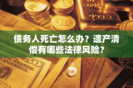 北京债务人死亡怎么办？遗产清偿有哪些法律风险？